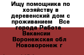 Ищу помощника по хозяйству в деревенский дом с проживанием - Все города Работа » Вакансии   . Воронежская обл.,Нововоронеж г.